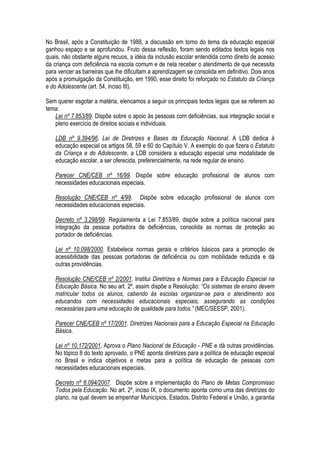 No Brasil, após a Constituição de 1988, a discussão em torno do tema da educação especial
ganhou espaço e se aprofundou. Fruto dessa reflexão, foram sendo editados textos legais nos
quais, não obstante alguns recuos, a idéia da inclusão escolar entendida como direito de acesso
da criança com deficiência na escola comum e de nela receber o atendimento de que necessita
para vencer as barreiras que lhe dificultam a aprendizagem se consolida em definitivo. Dois anos
após a promulgação da Constituição, em 1990, esse direito foi reforçado no Estatuto da Criança
e do Adolescente (art. 54, inciso III).
Sem querer esgotar a matéria, elencamos a seguir os principais textos legais que se referem ao
tema:
Lei nº 7.853/89. Dispõe sobre o apoio às pessoas com deficiências, sua integração social e
pleno exercício de direitos sociais e individuais.
LDB nº 9.394/96. Lei de Diretrizes e Bases da Educação Nacional. A LDB dedica à
educação especial os artigos 58, 59 e 60 do Capítulo V. A exemplo do que fizera o Estatuto
da Criança e do Adolescente, a LDB considera a educação especial uma modalidade de
educação escolar, a ser oferecida, preferencialmente, na rede regular de ensino.
Parecer CNE/CEB nº 16/99. Dispõe sobre educação profissional de alunos com
necessidades educacionais especiais.
Resolução CNE/CEB nº 4/99. Dispõe sobre educação profissional de alunos com
necessidades educacionais especiais.
Decreto nº 3.298/99. Regulamenta a Lei 7.853/89, dispõe sobre a política nacional para
integração da pessoa portadora de deficiências, consolida as normas de proteção ao
portador de deficiências.
Lei nº 10.098/2000. Estabelece normas gerais e critérios básicos para a promoção de
acessibilidade das pessoas portadoras de deficiência ou com mobilidade reduzida e dá
outras providências.
Resolução CNE/CEB nº 2/2001. Institui Diretrizes e Normas para a Educação Especial na
Educação Básica. No seu art. 2º, assim dispõe a Resolução: “Os sistemas de ensino devem
matricular todos os alunos, cabendo às escolas organizar-se para o atendimento aos
educandos com necessidades educacionais especiais, assegurando as condições
necessárias para uma educação de qualidade para todos.” (MEC/SEESP, 2001).
Parecer CNE/CEB nº 17/2001. Diretrizes Nacionais para a Educação Especial na Educação
Básica.
Lei nº 10.172/2001. Aprova o Plano Nacional de Educação - PNE e dá outras providências.
No tópico 8 do texto aprovado, o PNE aponta diretrizes para a política de educação especial
no Brasil e indica objetivos e metas para a política de educação de pessoas com
necessidades educacionais especiais.
Decreto nº 6.094/2007. Dispõe sobre a implementação do Plano de Metas Compromisso
Todos pela Educação. No art. 2º, inciso IX, o documento aponta como uma das diretrizes do
plano, na qual devem se empenhar Municípios, Estados, Distrito Federal e União, a garantia
 