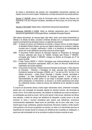 de acesso e permanência das pessoas com necessidades educacionais especiais nas
classes comuns do ensino regular, fortalecendo a inclusão educacional nas escolas públicas.
Decreto nº 186/2008. Aprova o texto da Convenção sobre os Direitos das Pessoas com
Deficiência e de seu Protocolo Facultativo, assinados em Nova Iorque, em 30 de março de
2006.
Decreto nº 6571/2008. Dispõe sobre o atendimento educacional especializado.
Resolução CNE/CEB nº 4/2009. Institui as diretrizes operacionais para o atendimento
educacional especializado na Educação Básica, modalidade Educação Especial.
Além desses documentos, de natureza legal, cabe referir, ainda, como textos fundamentais na
reflexão e na difusão de idéias, conceitos e diretrizes afinadas com a concepção de educação
especial na perspectiva da educação inclusiva, os seguintes documentos:
2004 - O Acesso de Alunos com Deficiência às Escolas e Classes Comuns da Rede Regular,
do Ministério Público Federal, que teve por objetivo disseminar os conceitos e diretrizes
mundiais para a inclusão, reafirmando o direito e os benefícios da escolarização de
alunos com e sem deficiência nas turmas comuns do ensino regular.
2008 - O documento Política Nacional de Educação Especial na Perspectiva da Educação
Inclusiva, elaborado pelo Grupo de Trabalho nomeado pela Portaria nº 555/2007,
prorrogada pela Portaria nº 948/2007, entregue ao Ministro da Educação em 07 de
janeiro de 2008.
2010 - A Nota Técnica SEESP nº 10/2010 Orientações para institucionalização da oferta do
atendimento educacional especializado (AEE) em Salas de Recursos Multifuncionais
implantadas nas escolas regulares.
2010 - O documento Construindo o Sistema Nacional Articulado de Educação: o Plano Nacional
de Educação – Diretrizes e Estratégias de Ação, aprovado pela Assembleia da
Conferência Nacional da Educação (CONAE), em 1º de abril de 2010. No Eixo VI do
referido documento - Justiça Social, Educação e Trabalho: Inclusão, diversidade e
igualdade - ao tratar especificamente da educação especial, o texto aponta as
responsabilidades do poder público no que tange à educação especial, as metas a
serem perseguidas, os instrumentos, os recursos e os modos operacionais para atingi-
las, enfatizando sempre o direito da criança com deficiência de ser atendida na escola
comum.
O conjunto de documentos oficiais e textos legais relacionados acima, certamente incompleto,
aponta para uma concepção de educação especial de natureza inclusiva, não divorciada da
escola comum. Ao ler esses documentos, não obstante as resistências que ainda se esboçam e
as contestações que ainda se ouvem, não há como ignorar o fato de que, sobretudo nas últimas
duas décadas, o direito da criança com deficiência de frequentar a escola comum e de nela
encontrar os meios e recursos necessários para superar suas deficiências, encontra-se
irreversivelmente estabelecido. Nesse ponto da caminhada, não há como voltar atrás. O que
importa agora é pais, professores, gestores educacionais, Municípios, Estados e União atuarem
como parceiros a fim de que se garantam os recursos, os meios e os instrumentos para que as
experiências de inclusão escolar de crianças com deficiência bem sucedidas se multipliquem, e
aquilo que está contemplado em lei se concretize na prática de todas as escolas do país.
 