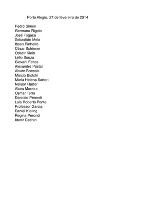 Porto Alegre, 27 de fevereiro de 2014

Pedro Simon 
Germano Rigoto
José Fogaça 
Sebastião Melo
Ibsen Pinheiro
Cézar Schirmer
Odacir Klein
Lélio Souza
Giovani Feltes
Alexandre Postal
Álvaro Boessio
Márcio Biolchi
Maria Helena Sartori
Nelson Harter
Alceu Moreira
Osmar Terra
Darcísio Perondi
Luís Roberto Ponte
Professor Garcia
Daniel Kieling
Regina Perondi
Idenir Cechin



 