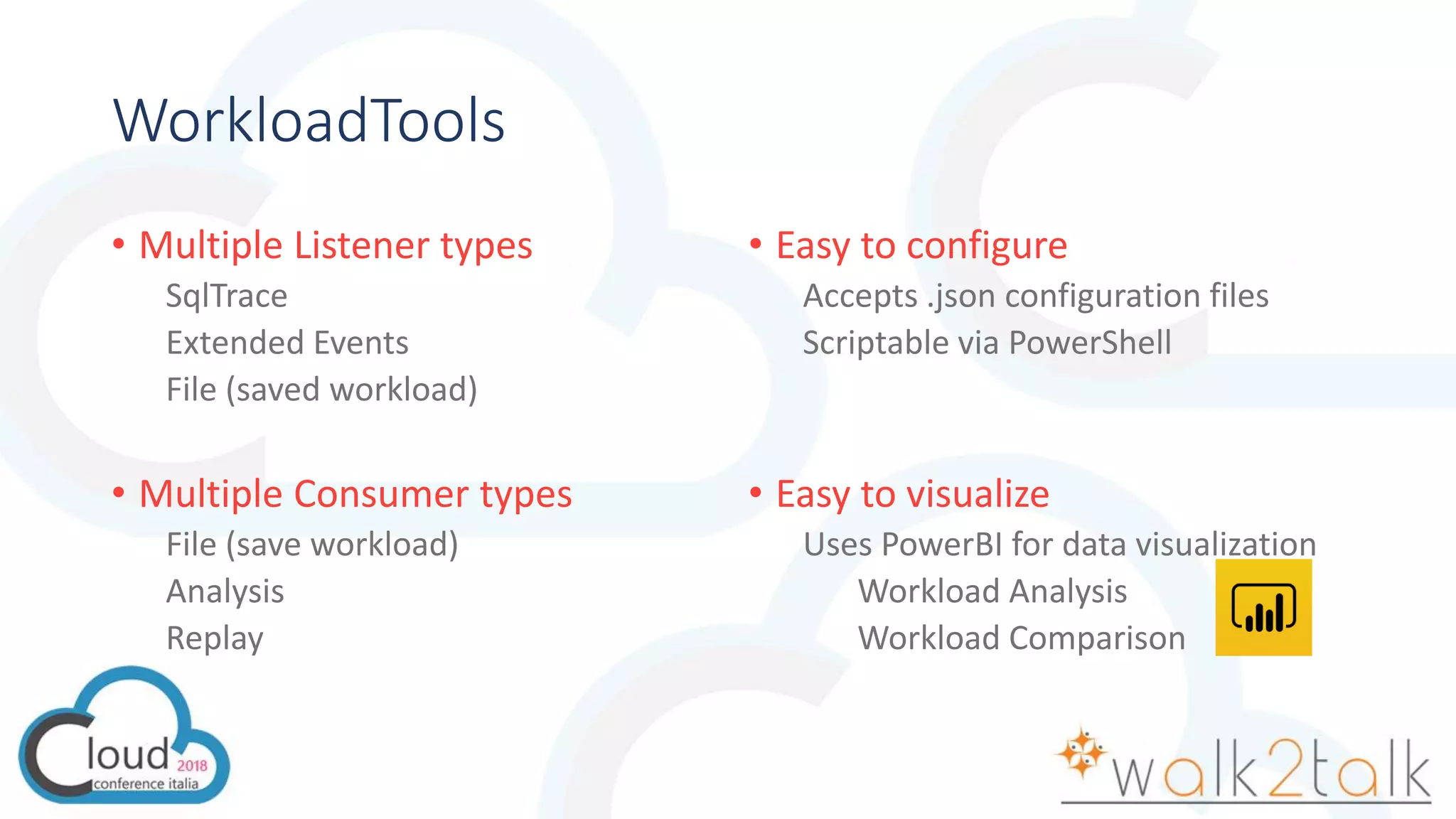 WorkloadTools
• Multiple Listener types
SqlTrace
Extended Events
File (saved workload)
• Multiple Consumer types
File (save workload)
Analysis
Replay
• Easy to configure
Accepts .json configuration files
Scriptable via PowerShell
• Easy to visualize
Uses PowerBI for data visualization
Workload Analysis
Workload Comparison
 