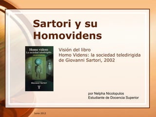 Sartori y su
Homovidens
             Visión del libro
             Homo Videns: la sociedad teledirigida
             de Giovanni Sartori, 2002




                          por Nelpha Nicolopulos
                          Estudiante de Docencia Superior



Junio 2012
 