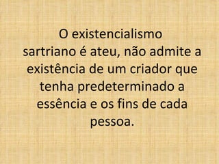 O existencialismo  sartriano é ateu, não admite a existência de um criador que tenha predeterminado a essência e os fins de cada pessoa. 