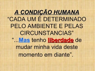 A CONDIÇÃO HUMANA “ CADA UM É DETERMINADO PELO AMBIENTE E PELAS CIRCUNSTANCIAS” “ ... Mas  tenho  liberdade  de mudar minha vida deste momento em diante”.   