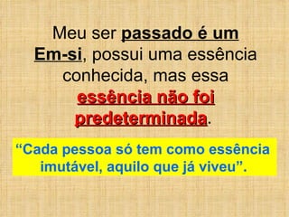Meu ser  passado é um Em-si , possui uma essência conhecida, mas essa  essência não foi predeterminada .  “ Cada pessoa só tem como essência  imutável, aquilo que já viveu”.   