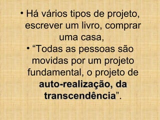 Há vários tipos de projeto, escrever um livro, comprar uma casa,  “ Todas as pessoas são movidas por um projeto fundamental, o projeto de  auto-realização, da transcendência ”. 