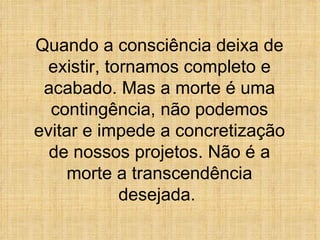 Quando a consciência deixa de existir, tornamos completo e acabado. Mas a morte é uma contingência, não podemos evitar e impede a concretização de nossos projetos. Não é a morte a transcendência desejada.  