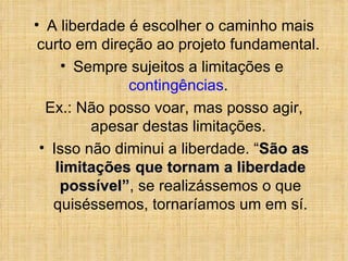 A liberdade é escolher o caminho mais curto em direção ao projeto fundamental.  Sempre sujeitos a limitações e  contingências .  Ex.: Não posso voar, mas posso agir, apesar destas limitações.  Isso não diminui a liberdade. “ São as limitações que tornam a liberdade possível” , se realizássemos o que quiséssemos,  tornaríamos um em sí. 