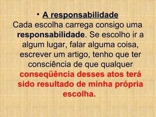 A responsabilidade Cada escolha carrega consigo uma  responsabilidade .  Se escolho ir a algum lugar, falar alguma coisa, escrever um artigo, tenho que ter consciência de que qualquer  conseqüência desses atos terá sido resultado de minha própria escolha.  