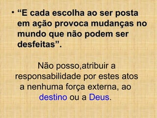“ E cada escolha ao ser posta em ação provoca mudanças no mundo que não podem ser desfeitas”. Não posso,atribuir a responsabilidade por estes atos a nenhuma força externa, ao  destino  ou a  Deus .  