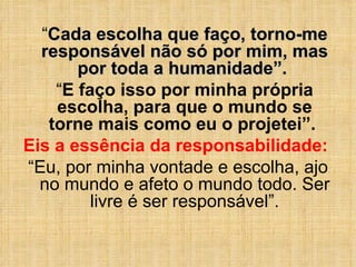 “ Cada escolha que faço, torno-me responsável não só por mim, mas por toda a humanidade”.  “ E faço isso por minha própria escolha, para que o mundo se torne mais como eu o projetei”.  Eis a essência da responsabilidade:  “ Eu, por minha vontade e escolha, ajo no mundo e afeto o mundo todo. Ser livre é ser responsável”. 