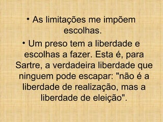 As limitações me impõem escolhas.  Um preso tem a liberdade e escolhas a fazer. Esta é, para Sartre, a verdadeira liberdade que ninguem pode escapar: &quot;não é a liberdade de realização, mas a liberdade de eleição&quot;. 