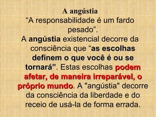 A angústia “ A responsabilidade é um fardo pesado”. A  angústia  existencial decorre da consciência que “ as escolhas definem o que você é ou se tornará” . Estas escolhas  podem afetar, de maneira irreparável, o próprio mundo . A &quot;angústia&quot; decorre da consciência da liberdade e do receio de usá-la de forma errada. 