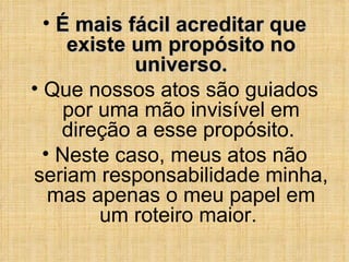 É mais fácil acreditar que existe um propósito no universo. Que nossos atos são guiados por uma mão invisível em direção a esse propósito.  Neste caso, meus atos não seriam responsabilidade minha, mas apenas o meu papel em um roteiro maior.  