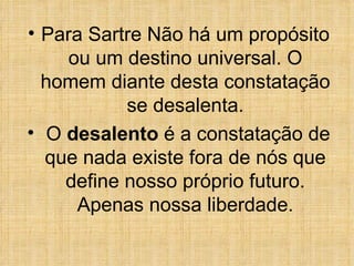 Para Sartre Não há um propósito ou um destino universal. O homem diante desta constatação se desalenta. O  desalento  é a constatação de que nada existe fora de nós que define nosso próprio futuro. Apenas nossa liberdade. 
