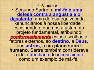 A má-fé Segundo Sartre, a  má-fé   é uma defesa contra a angústia e o desalento , uma defesa equivocada.  Renunciamos à nossa liberdade escolhendo o que nos afastam do projeto fundamental, atribuindo  conformadamente  estas escolhas a fatores externos, ao  destino , a  Deus , aos  astros , a um  plano sobre humano . Sartre também considerava a idéia  freudiana  de  inconsciente  como um exemplo de má-fé. 