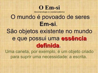 O Em-si (fenomenologia e o existencialismo) O mundo é povoado de seres  Em-si .  São objetos existente no mundo e que possui uma  essência definida .  Uma caneta, por exemplo, é um objeto criado para suprir uma necessidade: a escrita.  