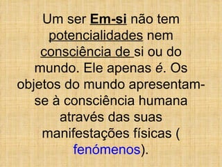 Um ser  Em-si  não tem  potencialidades  nem  consciência de  si ou do mundo. Ele apenas  é . Os objetos do mundo apresentam-se à consciência humana através das suas manifestações físicas ( fenómenos ). 