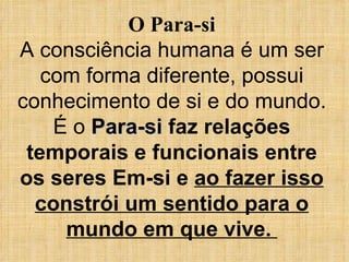 O Para-si A consciência humana é um ser com forma diferente, possui conhecimento de si e do mundo. É o  Para-si   faz relações temporais e funcionais entre os seres Em-si e  ao fazer isso constrói um sentido para o mundo em que vive.  