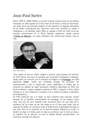 Jean-Paul Sartre
(París, 1905-id., 1980) Filósofo y escritor francés. Precoz lector de los clásicos
franceses, en 1915 ingresó en el liceo Henri IV de París y conoció a Paul Nizan,
con quien inició una estrecha amistad. Al año siguiente, el segundo matrimonio
de su madre (considerado por Jean-Paul como «una traición») lo obligó a
trasladarse a La Rochelle; hasta 1920 no regresó a París. En 1924 inició sus
estudios universitarios en la École Normale Supérieure, donde conoció
a Simone de Beauvoir, con quien estableció una relación que duraría toda su
vida.
Jean-Paul Sartre
Tras cumplir el servicio militar, empezó a ejercer como profesor de instituto;
en 1933 obtuvo una beca de estudios que le permitió trasladarse a Alemania,
donde entró en contacto con la filosofía de Husserl y de Heidegger. En 1938
publicó La náusea, novela que pretendía divulgar los principios del
existencialismo y que le proporcionó cierta celebridad, al tiempo que se
convertía en símbolo de aquel movimiento filosófico. Movilizado en 1939, fue
hecho prisionero, aunque consiguió evadirse en 1941 y regresar a París, donde
trabajó en el liceo Condorcet y colaboró con A. Camus en Combat, el periódico
de la Resistencia.
En 1943 publicó El Ser y la Nada, su obra filosófica más conocida, versión
personal de la filosofía existencialista de Heidegger. El ser humano existe
como cosa (en sí), pero también como conciencia (para sí), que sabe de la
existencia de las cosas sin ser ella misma un en sí como esas cosas, sino su
negación (la Nada). La conciencia sitúa al hombre ante la posibilidad de elegir lo
que será; ésta es la condición de la libertad humana. Eligiendo su acción, el
hombre se elige a sí mismo, pero no elige su existencia, que le viene ya dada y
es requisito de su elección; de aquí la famosa máxima existencialista: «la
existencia precede a la esencia».
 