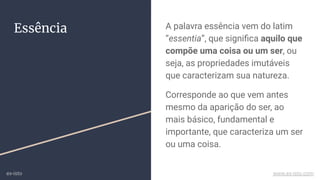 Essência A palavra essência vem do latim
“essentia”, que signiﬁca aquilo que
compõe uma coisa ou um ser, ou
seja, as propriedades imutáveis
que caracterizam sua natureza.
Corresponde ao que vem antes
mesmo da aparição do ser, ao
mais básico, fundamental e
importante, que caracteriza um ser
ou uma coisa.
ex-isto www.ex-isto.com
 