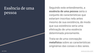 Essência de uma
pessoa
Seguindo este entendimento, a
essência de uma pessoa seria o
conjunto de características que
estariam inscritas nela antes
mesmo de sua existência, de modo
que sua existência seria uma
efetivação de uma essência
determinada previamente.
Trata-se de uma concepção
metafísica sobre as características
originárias das coisas e dos seres.
ex-isto www.ex-isto.com
 