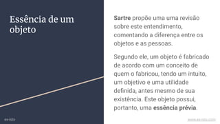 Sartre propõe uma uma revisão
sobre este entendimento,
comentando a diferença entre os
objetos e as pessoas.
Segundo ele, um objeto é fabricado
de acordo com um conceito de
quem o fabricou, tendo um intuito,
um objetivo e uma utilidade
deﬁnida, antes mesmo de sua
existência. Este objeto possui,
portanto, uma essência prévia.
Essência de um
objeto
ex-isto www.ex-isto.com
 