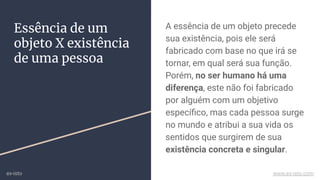 A essência de um objeto precede
sua existência, pois ele será
fabricado com base no que irá se
tornar, em qual será sua função.
Porém, no ser humano há uma
diferença, este não foi fabricado
por alguém com um objetivo
especíﬁco, mas cada pessoa surge
no mundo e atribui a sua vida os
sentidos que surgirem de sua
existência concreta e singular.
Essência de um
objeto X existência
de uma pessoa
ex-isto www.ex-isto.com
 