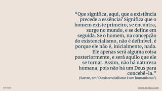 “Que signiﬁca, aqui, que a existência
precede a essência? Signiﬁca que o
homem existe primeiro, se encontra,
surge no mundo, e se deﬁne em
seguida. Se o homem, na concepção
do existencialismo, não é deﬁnível, é
porque ele não é, inicialmente, nada.
Ele apenas será alguma coisa
posteriormente, e será aquilo que ele
se tornar. Assim, não há natureza
humana, pois não há um Deus para
concebê-la.”
(Sartre, em ‘O existencialismo é um humanismo’)
ex-isto www.ex-isto.com
 