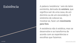 Existência A palavra ‘existência ‘ vem do latim
existentia, derivada de existere, que
signiﬁca sair de uma casa, de um
domínio ou de um esconderijo. É
sinônimo de colocar-se,
mostrar-se, fazer um movimento
para fora.
A existência não é estática, mas se
desenvolve e se transforma de
acordo com as experiências e
escolhas que fazemos.
ex-isto www.ex-isto.com
 