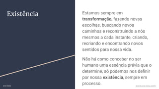 Existência Estamos sempre em
transformação, fazendo novas
escolhas, buscando novos
caminhos e reconstruindo a nós
mesmos a cada instante, criando,
recriando e encontrando novos
sentidos para nossa vida.
Não há como conceber no ser
humano uma essência prévia que o
determine, só podemos nos deﬁnir
por nossa existência, sempre em
processo.ex-isto www.ex-isto.com
 