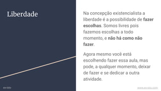 Liberdade Na concepção existencialista a
liberdade é a possibilidade de fazer
escolhas. Somos livres pois
fazemos escolhas a todo
momento, e não há como não
fazer.
Agora mesmo você está
escolhendo fazer essa aula, mas
pode, a qualquer momento, deixar
de fazer e se dedicar a outra
atividade.
ex-isto www.ex-isto.com
 