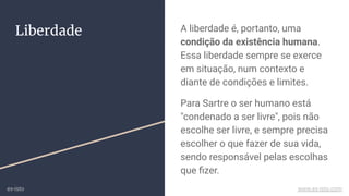 Liberdade A liberdade é, portanto, uma
condição da existência humana.
Essa liberdade sempre se exerce
em situação, num contexto e
diante de condições e limites.
Para Sartre o ser humano está
"condenado a ser livre", pois não
escolhe ser livre, e sempre precisa
escolher o que fazer de sua vida,
sendo responsável pelas escolhas
que ﬁzer.
ex-isto www.ex-isto.com
 