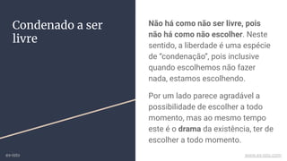 Condenado a ser
livre
Não há como não ser livre, pois
não há como não escolher. Neste
sentido, a liberdade é uma espécie
de “condenação”, pois inclusive
quando escolhemos não fazer
nada, estamos escolhendo.
Por um lado parece agradável a
possibilidade de escolher a todo
momento, mas ao mesmo tempo
este é o drama da existência, ter de
escolher a todo momento.
ex-isto www.ex-isto.com
 