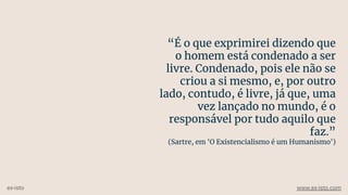 “É o que exprimirei dizendo que
o homem está condenado a ser
livre. Condenado, pois ele não se
criou a si mesmo, e, por outro
lado, contudo, é livre, já que, uma
vez lançado no mundo, é o
responsável por tudo aquilo que
faz.”
(Sartre, em 'O Existencialismo é um Humanismo')
ex-isto www.ex-isto.com
 