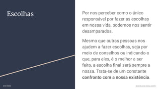 Escolhas Por nos perceber como o único
responsável por fazer as escolhas
em nossa vida, podemos nos sentir
desamparados.
Mesmo que outras pessoas nos
ajudem a fazer escolhas, seja por
meio de conselhos ou indicando o
que, para eles, é o melhor a ser
feito, a escolha ﬁnal será sempre a
nossa. Trata-se de um constante
confronto com a nossa existência.
ex-isto www.ex-isto.com
 