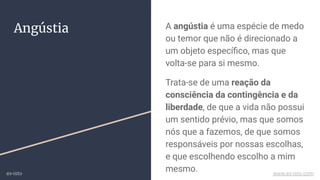 Angústia A angústia é uma espécie de medo
ou temor que não é direcionado a
um objeto especíﬁco, mas que
volta-se para si mesmo.
Trata-se de uma reação da
consciência da contingência e da
liberdade, de que a vida não possui
um sentido prévio, mas que somos
nós que a fazemos, de que somos
responsáveis por nossas escolhas,
e que escolhendo escolho a mim
mesmo.ex-isto www.ex-isto.com
 
