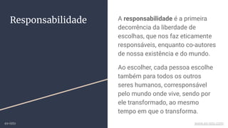 Responsabilidade A responsabilidade é a primeira
decorrência da liberdade de
escolhas, que nos faz eticamente
responsáveis, enquanto co-autores
de nossa existência e do mundo.
Ao escolher, cada pessoa escolhe
também para todos os outros
seres humanos, corresponsável
pelo mundo onde vive, sendo por
ele transformado, ao mesmo
tempo em que o transforma.
ex-isto www.ex-isto.com
 