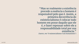 “Mas se realmente a existência
precede a essência o homem é
responsável pelo que é. Assim, a
primeira decorrência do
existencialismo é colocar todo
homem em posse daquilo que ele
é, e fazer repousar sobre ele a
responsabilidade total por sua
existência.”
(Sartre, em ‘O existencialismo é um humanismo’)
ex-isto www.ex-isto.com
 