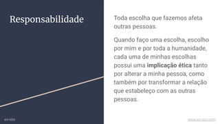 Toda escolha que fazemos afeta
outras pessoas.
Quando faço uma escolha, escolho
por mim e por toda a humanidade,
cada uma de minhas escolhas
possui uma implicação ética tanto
por alterar a minha pessoa, como
também por transformar a relação
que estabeleço com as outras
pessoas.
Responsabilidade
ex-isto www.ex-isto.com
 