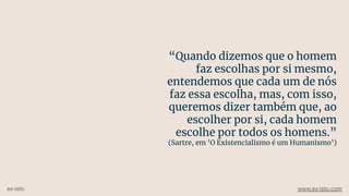 “Quando dizemos que o homem
faz escolhas por si mesmo,
entendemos que cada um de nós
faz essa escolha, mas, com isso,
queremos dizer também que, ao
escolher por si, cada homem
escolhe por todos os homens.”
(Sartre, em ‘O Existencialismo é um Humanismo’)
ex-isto www.ex-isto.com
 