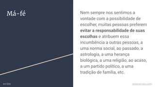 Má-fé Nem sempre nos sentimos a
vontade com a possibilidade de
escolher, muitas pessoas preferem
evitar a responsabilidade de suas
escolhas e atribuem essa
incumbência a outras pessoas, a
uma norma social, ao passado, a
astrologia, a uma herança
biológica, a uma religião, ao acaso,
a um partido político, a uma
tradição de família, etc.
ex-isto www.ex-isto.com
 