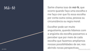 Má-fé Sartre chama isso de má-fé, que
ocorre quando faço uma escolha e
me faço crer que ﬁz essa escolha
por conta outra coisa, pessoa ou
circunstância ou regra moral.
Escolher pode ser muito
angustiante, quando lidamos com
a angústia da escolha passamos a
perceber que por meio de cada
escolha que fazemos ampliamos
nossas possibilidades de ser, nos
abrindo novas perspectivas.ex-isto www.ex-isto.com
 