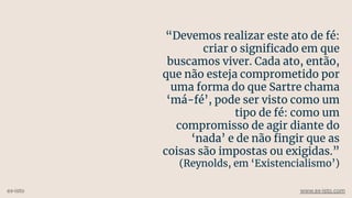 “Devemos realizar este ato de fé:
criar o signiﬁcado em que
buscamos viver. Cada ato, então,
que não esteja comprometido por
uma forma do que Sartre chama
‘má-fé’, pode ser visto como um
tipo de fé: como um
compromisso de agir diante do
‘nada’ e de não ﬁngir que as
coisas são impostas ou exigidas.”
(Reynolds, em ‘Existencialismo’)
ex-isto www.ex-isto.com
 