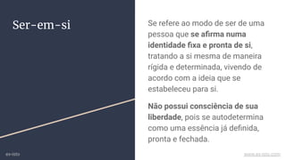 Ser-em-si Se refere ao modo de ser de uma
pessoa que se aﬁrma numa
identidade ﬁxa e pronta de si,
tratando a si mesma de maneira
rígida e determinada, vivendo de
acordo com a ideia que se
estabeleceu para si.
Não possui consciência de sua
liberdade, pois se autodetermina
como uma essência já deﬁnida,
pronta e fechada.
ex-isto www.ex-isto.com
 