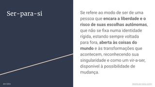 Ser-para-si Se refere ao modo de ser de uma
pessoa que encara a liberdade e o
risco de suas escolhas autônomas,
que não se ﬁxa numa identidade
rígida, estando sempre voltada
para fora, aberta às coisas do
mundo e às transformações que
acontecem, reconhecendo sua
singularidade e como um vir-a-ser,
disponível à possibilidade de
mudança.
ex-isto www.ex-isto.com
 