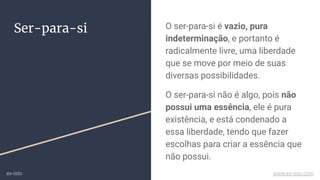 Ser-para-si O ser-para-si é vazio, pura
indeterminação, e portanto é
radicalmente livre, uma liberdade
que se move por meio de suas
diversas possibilidades.
O ser-para-si não é algo, pois não
possui uma essência, ele é pura
existência, e está condenado a
essa liberdade, tendo que fazer
escolhas para criar a essência que
não possui.
ex-isto www.ex-isto.com
 