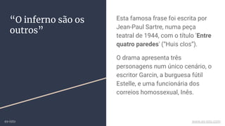 “O inferno são os
outros”
Esta famosa frase foi escrita por
Jean-Paul Sartre, numa peça
teatral de 1944, com o título 'Entre
quatro paredes' (“Huis clos”).
O drama apresenta três
personagens num único cenário, o
escritor Garcin, a burguesa fútil
Estelle, e uma funcionária dos
correios homossexual, Inês.
ex-isto www.ex-isto.com
 