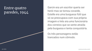 Entre quatro
paredes, 1944
Garcin era um escritor queria ser
herói mas se tornou covarde,
Estelle era uma burguesa fútil que
só se preocupava com sua própria
imagem e Inês era uma funcionária
dos correios que se sente atraída
pela burguesa e tenta conquistá-la.
Os três personagens estão
trancados num cômodo.
ex-isto www.ex-isto.com
 