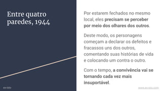 Entre quatro
paredes, 1944
Por estarem fechados no mesmo
local, eles precisam se perceber
por meio dos olhares dos outros.
Deste modo, os personagens
começam a declarar os defeitos e
fracassos uns dos outros,
comentando suas histórias de vida
e colocando um contra o outro.
Com o tempo, a convivência vai se
tornando cada vez mais
insuportável.
ex-isto www.ex-isto.com
 