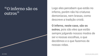 “O inferno são os
outros”
Logo eles percebem que estão no
inferno, porém não há criaturas
demoníacas, nem brasas, como
descreve a tradição cristã.
O inferno, neste caso, são os
outros, pois são eles que estão
sempre julgando nossos modos de
ser e nossas escolhas, o que
decidimos e o que fazemos de
nossas vidas.
ex-isto www.ex-isto.com
 